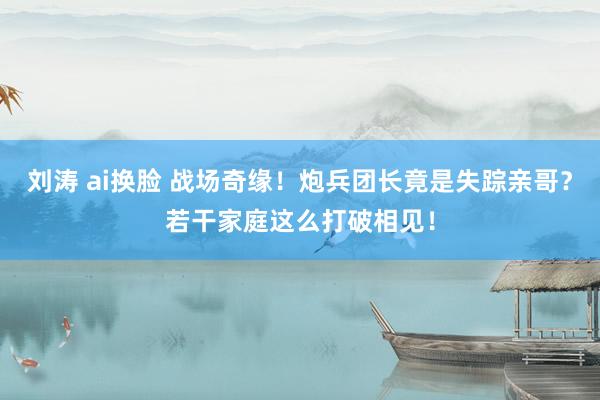 刘涛 ai换脸 战场奇缘！炮兵团长竟是失踪亲哥？若干家庭这么打破相见！