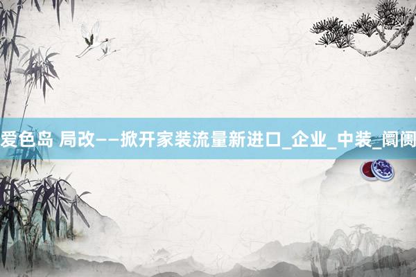 爱色岛 局改——掀开家装流量新进口_企业_中装_阛阓