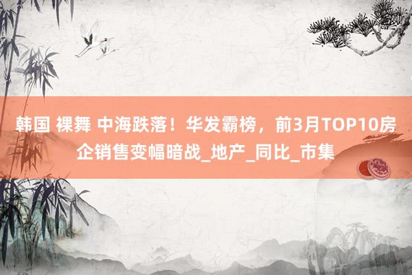 韩国 裸舞 中海跌落！华发霸榜，前3月TOP10房企销售变幅暗战_地产_同比_市集