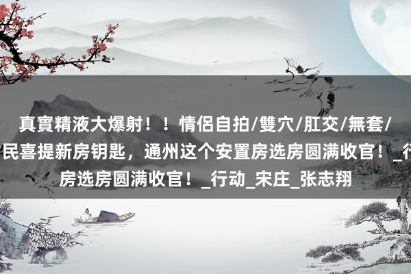 真實精液大爆射！！情侶自拍/雙穴/肛交/無套/大量噴精 88户村民喜提新房钥匙，通州这个安置房选房圆满收官！_行动_宋庄_张志翔