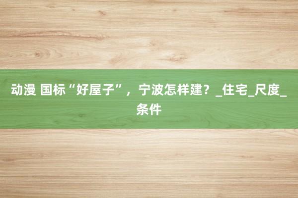 动漫 国标“好屋子”，宁波怎样建？_住宅_尺度_条件