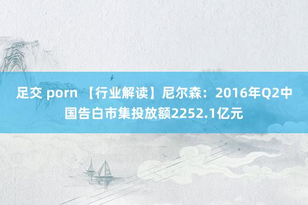 足交 porn 【行业解读】尼尔森：2016年Q2中国告白市集投放额2252.1亿元