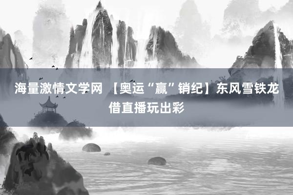 海量激情文学网 【奥运“赢”销纪】东风雪铁龙借直播玩出彩