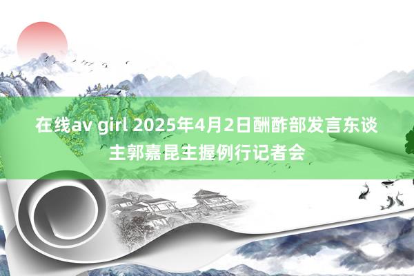 在线av girl 2025年4月2日酬酢部发言东谈主郭嘉昆主握例行记者会