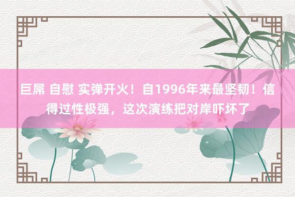 巨屌 自慰 实弹开火！自1996年来最坚韧！信得过性极强，这次演练把对岸吓坏了