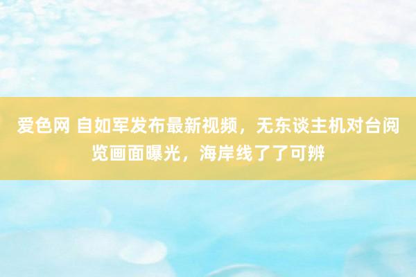 爱色网 自如军发布最新视频，无东谈主机对台阅览画面曝光，海岸线了了可辨