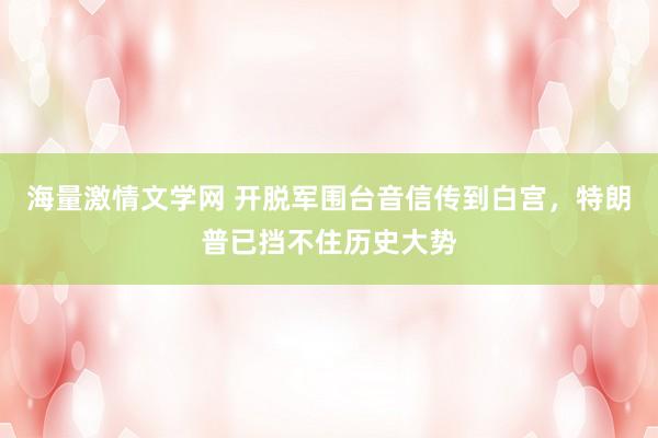 海量激情文学网 开脱军围台音信传到白宫，特朗普已挡不住历史大势