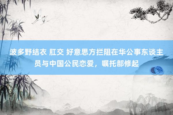 波多野结衣 肛交 好意思方拦阻在华公事东谈主员与中国公民恋爱，嘱托部修起
