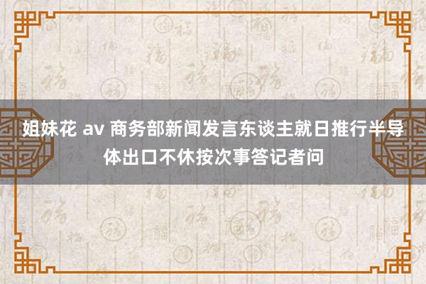 姐妹花 av 商务部新闻发言东谈主就日推行半导体出口不休按次事答记者问