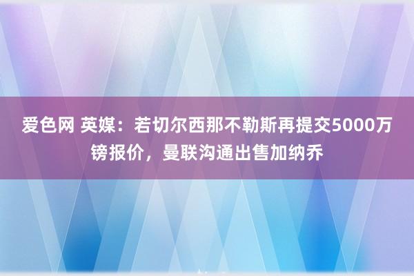 爱色网 英媒：若切尔西那不勒斯再提交5000万镑报价，曼联沟通出售加纳乔