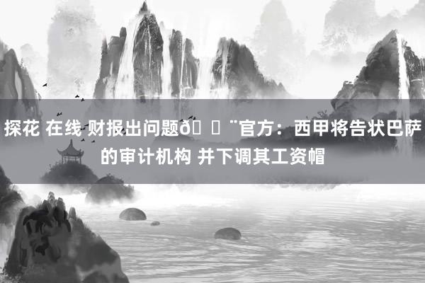 探花 在线 财报出问题🚨官方：西甲将告状巴萨的审计机构 并下调其工资帽