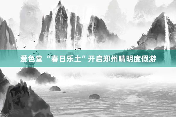 爱色堂 “春日乐土”开启郑州晴明度假游