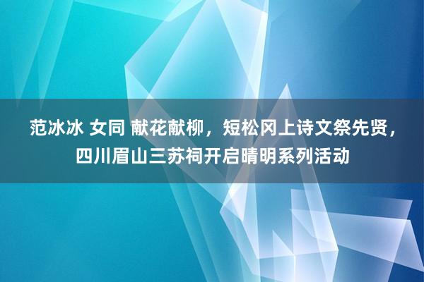 范冰冰 女同 献花献柳，短松冈上诗文祭先贤，四川眉山三苏祠开启晴明系列活动