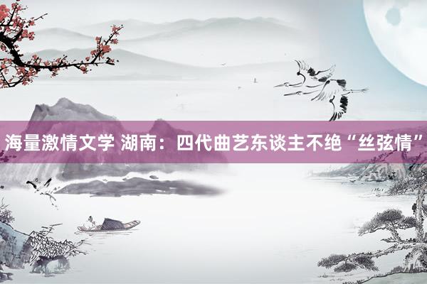 海量激情文学 湖南：四代曲艺东谈主不绝“丝弦情”