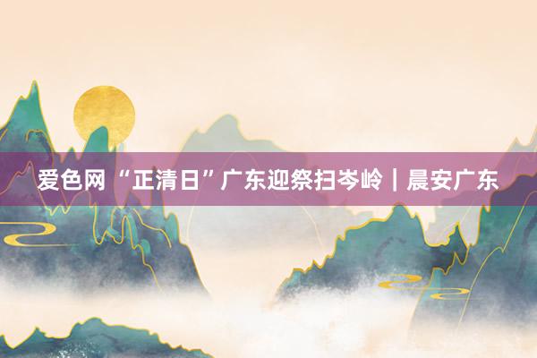 爱色网 “正清日”广东迎祭扫岑岭｜晨安广东