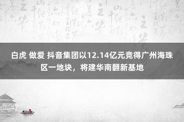 白虎 做爱 抖音集团以12.14亿元竞得广州海珠区一地块，将建华南翻新基地