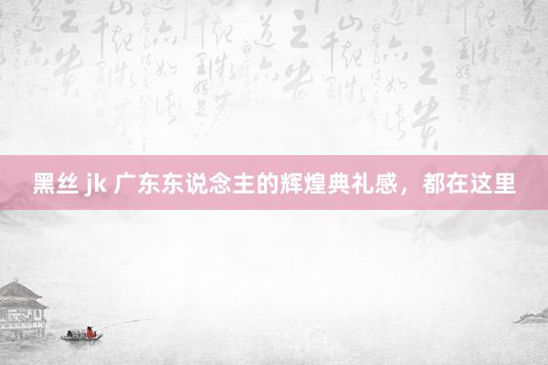 黑丝 jk 广东东说念主的辉煌典礼感，都在这里