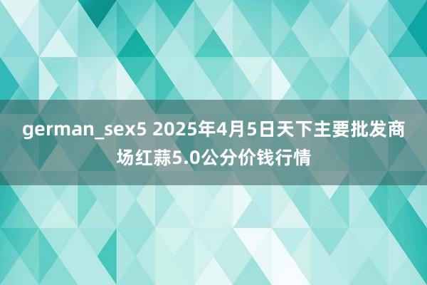 german_sex5 2025年4月5日天下主要批发商场红蒜5.0公分价钱行情