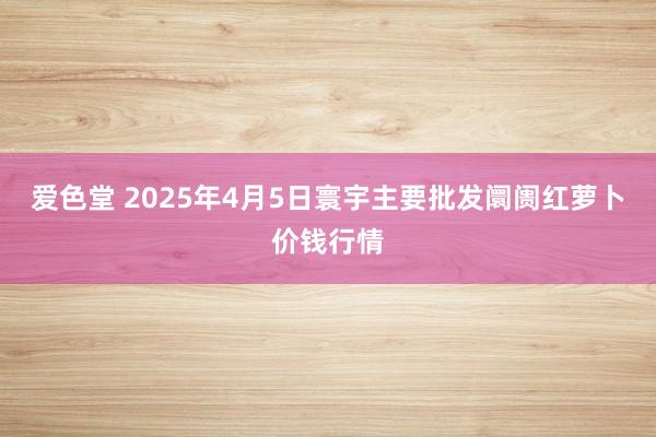 爱色堂 2025年4月5日寰宇主要批发阛阓红萝卜价钱行情