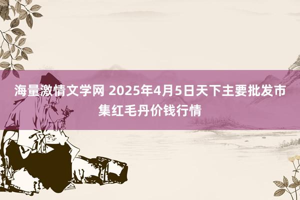海量激情文学网 2025年4月5日天下主要批发市集红毛丹价钱行情