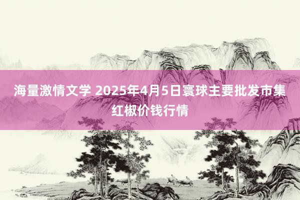 海量激情文学 2025年4月5日寰球主要批发市集红椒价钱行情