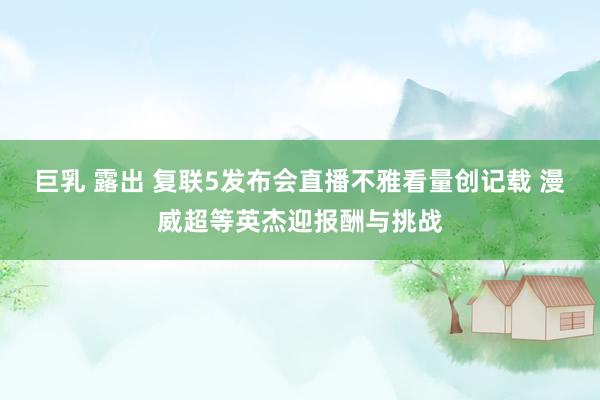 巨乳 露出 复联5发布会直播不雅看量创记载 漫威超等英杰迎报酬与挑战