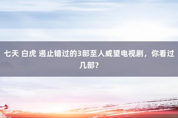 七天 白虎 遏止错过的3部至人威望电视剧，你看过几部？