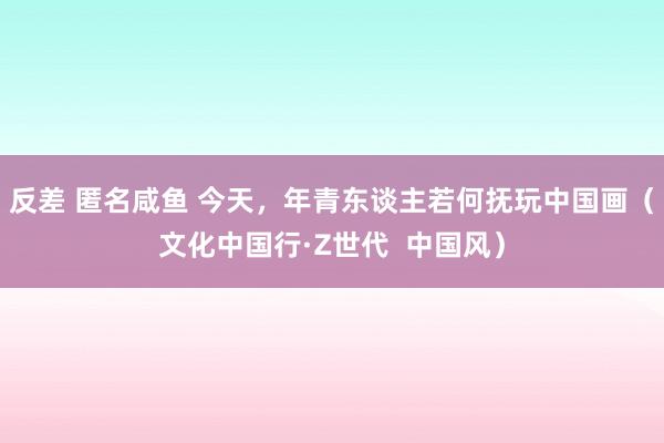 反差 匿名咸鱼 今天，年青东谈主若何抚玩中国画（文化中国行·Z世代  中国风）