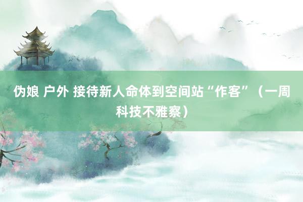 伪娘 户外 接待新人命体到空间站“作客”（一周科技不雅察）