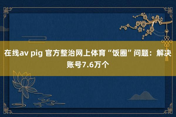 在线av pig 官方整治网上体育“饭圈”问题：解决账号7.6万个