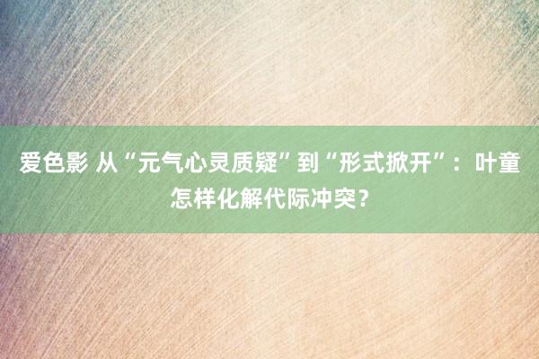 爱色影 从“元气心灵质疑”到“形式掀开”：叶童怎样化解代际冲突？
