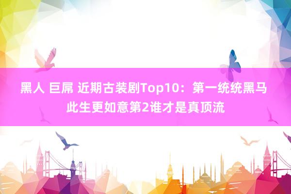 黑人 巨屌 近期古装剧Top10：第一统统黑马 此生更如意第2谁才是真顶流