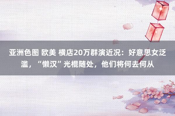 亚洲色图 欧美 横店20万群演近况：好意思女泛滥，“懒汉”光棍随处，他们将何去何从