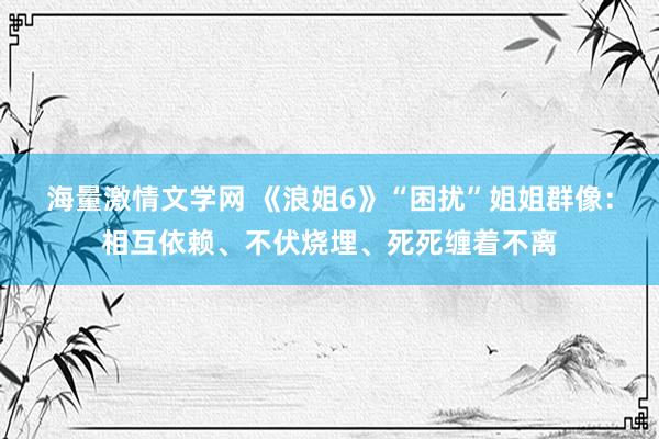 海量激情文学网 《浪姐6》“困扰”姐姐群像：相互依赖、不伏烧埋、死死缠着不离