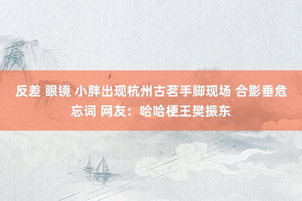 反差 眼镜 小胖出现杭州古茗手脚现场 合影垂危忘词 网友：哈哈梗王樊振东