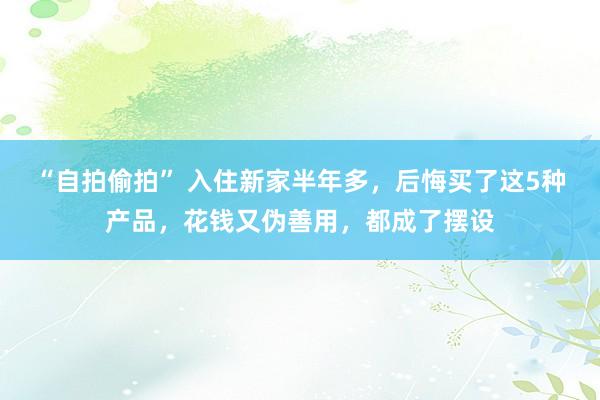 “自拍偷拍” 入住新家半年多，后悔买了这5种产品，花钱又伪善用，都成了摆设