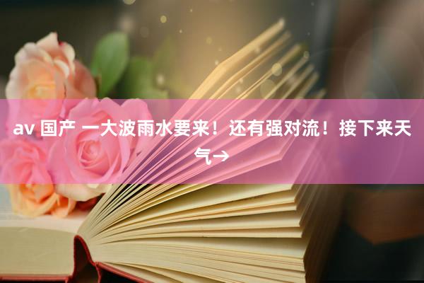av 国产 一大波雨水要来！还有强对流！接下来天气→