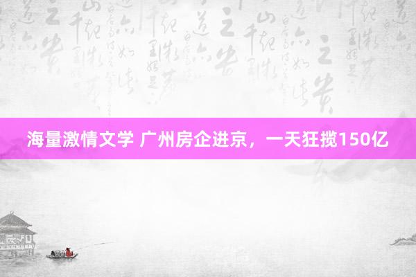 海量激情文学 广州房企进京，一天狂揽150亿