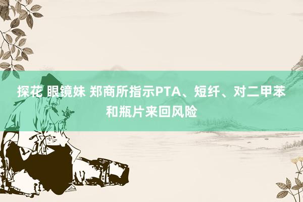 探花 眼镜妹 郑商所指示PTA、短纤、对二甲苯和瓶片来回风险