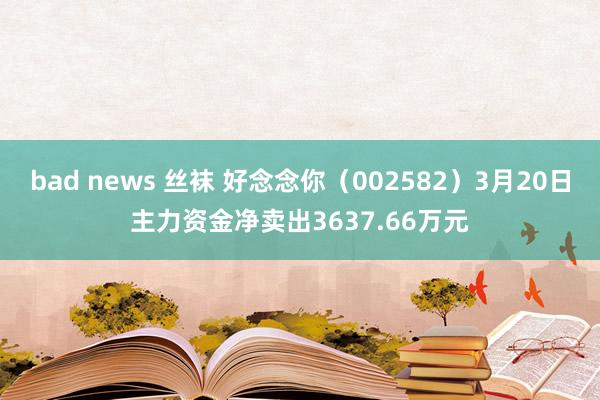 bad news 丝袜 好念念你（002582）3月20日主力资金净卖出3637.66万元