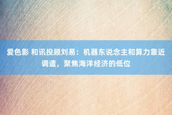 爱色影 和讯投顾刘易：机器东说念主和算力靠近调遣，聚焦海洋经济的低位