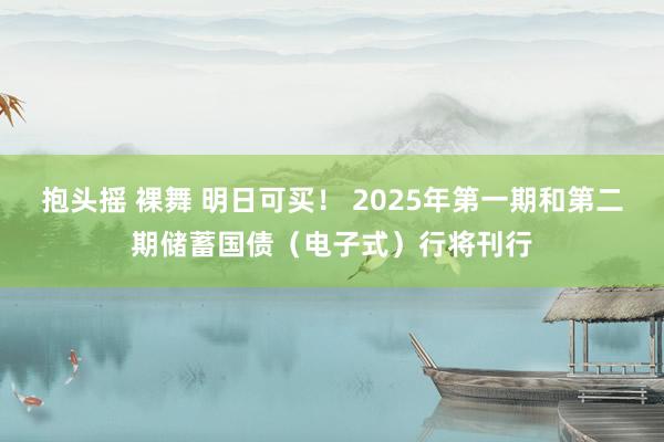 抱头摇 裸舞 明日可买！ 2025年第一期和第二期储蓄国债（电子式）行将刊行