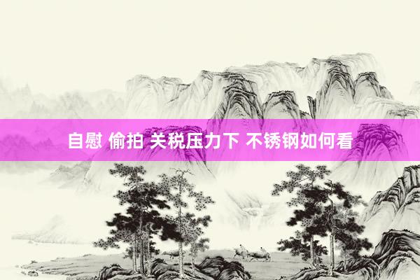 自慰 偷拍 关税压力下 不锈钢如何看