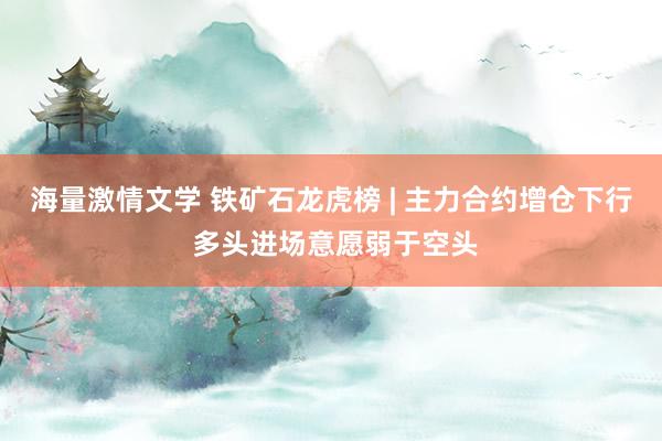 海量激情文学 铁矿石龙虎榜 | 主力合约增仓下行 多头进场意愿弱于空头