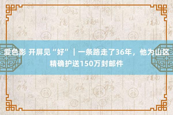 爱色影 开屏见“好”｜一条路走了36年，他为山区精确护送150万封邮件