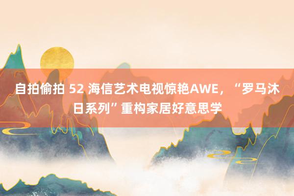 自拍偷拍 52 海信艺术电视惊艳AWE，“罗马沐日系列”重构家居好意思学