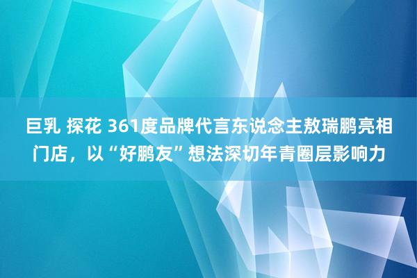 巨乳 探花 361度品牌代言东说念主敖瑞鹏亮相门店，以“好鹏友”想法深切年青圈层影响力