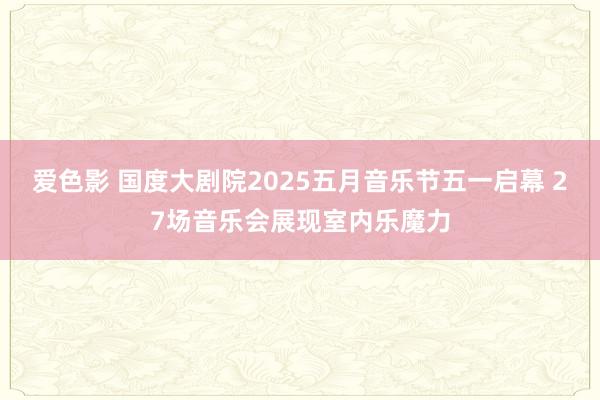爱色影 国度大剧院2025五月音乐节五一启幕 27场音乐会展现室内乐魔力