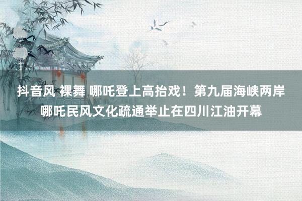 抖音风 裸舞 哪吒登上高抬戏！第九届海峡两岸哪吒民风文化疏通举止在四川江油开幕