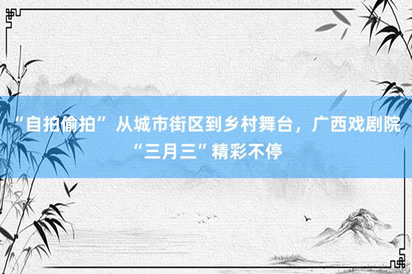 “自拍偷拍” 从城市街区到乡村舞台，广西戏剧院“三月三”精彩不停